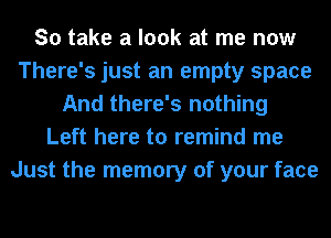 So take a look at me now
There's just an empty space
And there's nothing
Left here to remind me
Just the memory of your face