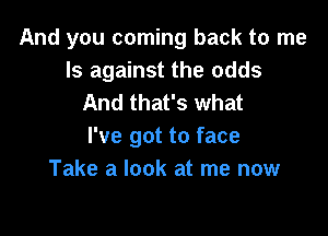 And you coming back to me
Is against the odds
And that's what

I've got to face
Take a look at me now