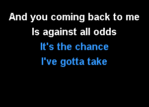 And you coming back to me
Is against all odds
It's the chance

I've gotta take