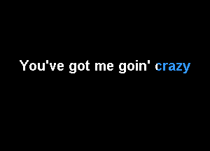 You've got me goin' crazy