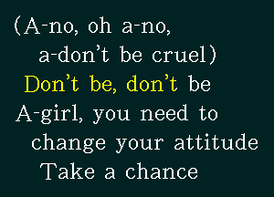 (A-no, oh a-no,
a-donuc be cruel)
Don t be, d0n t be

A-girl, you need to
change your attitude
Take a chance