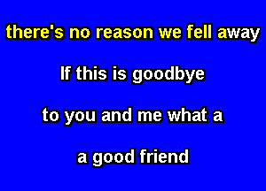 there's no reason we fell away

If this is goodbye
to you and me what a

a good friend