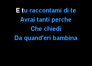 E tu raccontami di te
Avrai tanti perche
Che chiedi

Da quand'eri bambina