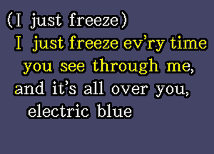 (I just freeze)
I just f reeze ev,ry time
you see through me,

and ifs all over you,
electric blue
