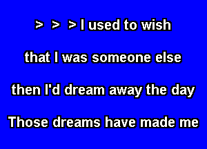 t t t I used to wish
that I was someone else
then I'd dream away the day

Those dreams have made me