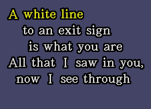 A White line
to an exit sign
is what you are

All that I saw in you,
now I see through