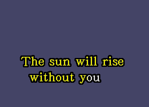 The sun Will rise
without you