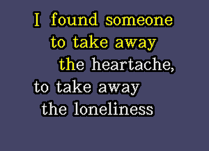 I found someone
to take away
the heartache,

to take away
the loneliness