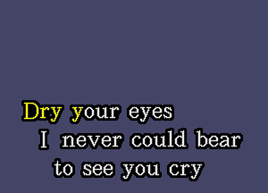Dry your eyes
I never could bear
to see you cry