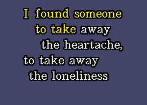 I found someone
to take away
the heartache,

to take away
the loneliness