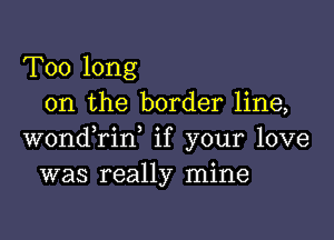 Too long
on the border line,

wondTin, if your love
was really mine