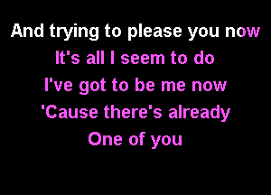 And trying to please you now
It's all I seem to do
I've got to be me now

'Cause there's already
One of you