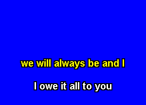 we will always be and l

I owe it all to you