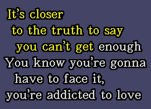 IVS closer

to the truth to say
you can,t get enough

You know you,re gonna
have to face it,

you,re addicted to love