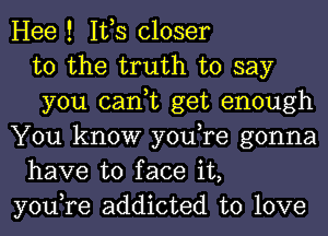 Hee ! IVS closer
to the truth to say
you can,t get enough
You know you,re gonna
have to face it,
you,re addicted to love