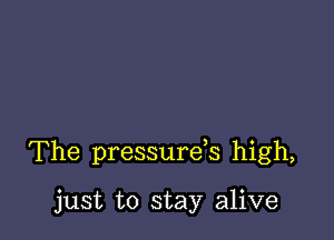 The pressurds high,

just to stay alive