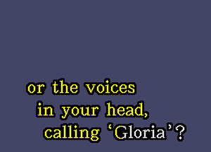 or the voices
in your head,
calling G10ria ?