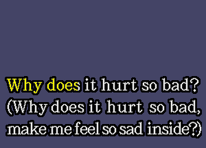 Why does it hurt so bad?
(Why does it hurt so bad,
make me feel so sad inside?)