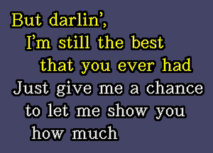 But darlint
Fm still the best
that you ever had
Just give me a chance
to let me show you

how much I