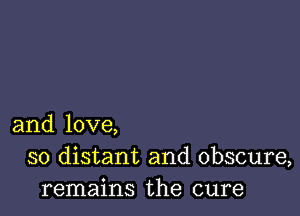 and love,
so distant and obscure,
remains the cure