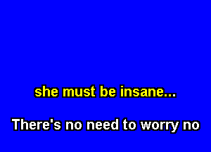 she must be insane...

There's no need to worry no