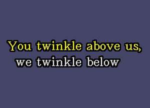 You twinkle above us,

we twinkle below