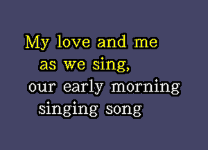 My love and me
as we sing,

our early morning
singing song