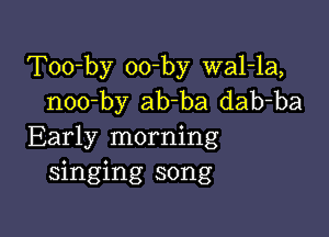 Too-by oo-by wal-la,
noo-by ab-ba dab-ba

Early morning
singing song