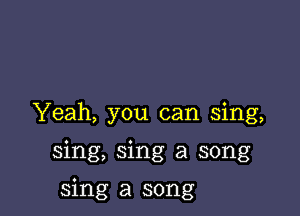 Yeah, you can sing,

sing, sing a song

sing a song