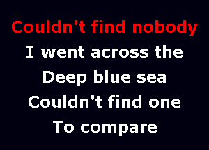 I went across the

Deep blue sea
Couldn't find one
To compare