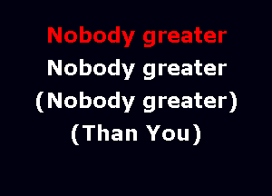 Nobody greater

(Nobody greater)
(Than You)