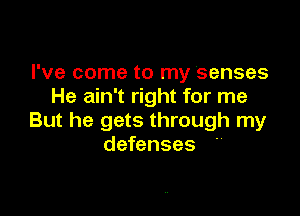 I've come to my Senses
He ain't right for me

But he gets through my
defenses 