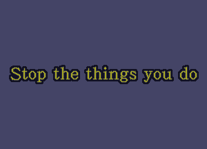 Stop the things you do