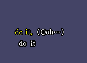 do it, (Oohm)
do it