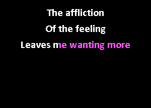The affliction
Of the feeling

Leaves me wanting more