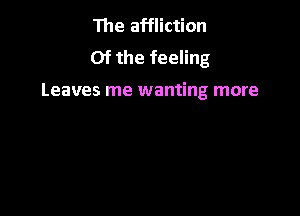 The affliction
Of the feeling

Leaves me wanting more