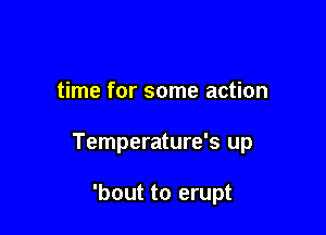 time for some action

Temperature's up

'bout to erupt