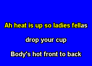 Ah heat is up so ladies fellas

drop your cup

Body's hot front to back