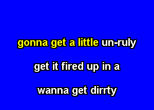 gonna get a little un-ruly

get it fired up in a

wanna get dirrty