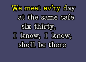 We meet ev,ry day
at the same cafe
six thirty,

I know, I know,
she 1l be there