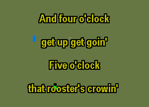 And four o'clock

get up get goin'

Five o'clock

that rGoster's crowin'