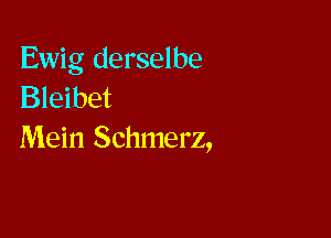 Ewig derselbe
Bleibet

Mein Schmerz,