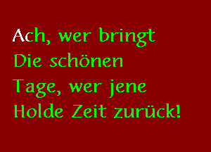 Ach, wer bringt
Die schbnen

Tage, wer jene
Holde Zeit zurijck!