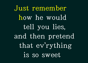Just remember
how he would
tell you lies,
and then pretend
that eVTything

is so sweet I