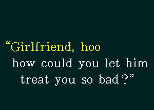aGirlfriend, hoo

how could you let him
treat you so bad?