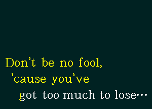 Don,t be no fool,
bause you,ve
got too much to lose