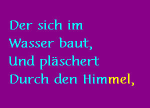 Der sich im
Wasser baut,

Und plaschert
Durch den Himmel,