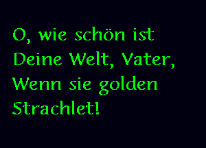 O, wie schbn ist
Deine Welt, Vater,

Wenn sie golden
Strachlet!