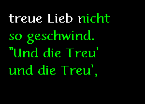 treue Lieb nicht
so geschwind.

Und die Treu'
und die Treu',