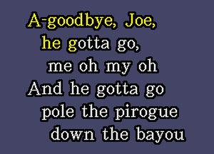 A-goodbye, Joe,
he gotta go,
me oh my oh

And he gotta go
pole the pirogue
down the bayou